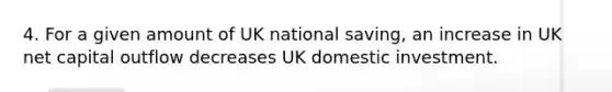 4. For a given amount of UK national saving, an increase in UK net capital outflow decreases UK domestic investment.