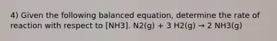 4) Given the following balanced equation, determine the rate of reaction with respect to [NH3]. N2(g) + 3 H2(g) → 2 NH3(g)