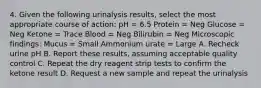 4. Given the following urinalysis results, select the most appropriate course of action: pH = 6.5 Protein = Neg Glucose = Neg Ketone = Trace Blood = Neg Bilirubin = Neg Microscopic findings: Mucus = Small Ammonium urate = Large A. Recheck urine pH B. Report these results, assuming acceptable quality control C. Repeat the dry reagent strip tests to confirm the ketone result D. Request a new sample and repeat the urinalysis