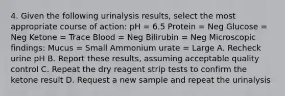 4. Given the following urinalysis results, select the most appropriate course of action: pH = 6.5 Protein = Neg Glucose = Neg Ketone = Trace Blood = Neg Bilirubin = Neg Microscopic findings: Mucus = Small Ammonium urate = Large A. Recheck urine pH B. Report these results, assuming acceptable quality control C. Repeat the dry reagent strip tests to confirm the ketone result D. Request a new sample and repeat the urinalysis