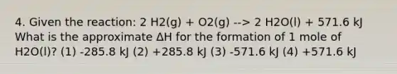 4. Given the reaction: 2 H2(g) + O2(g) --> 2 H2O(l) + 571.6 kJ What is the approximate ΔH for the formation of 1 mole of H2O(l)? (1) -285.8 kJ (2) +285.8 kJ (3) -571.6 kJ (4) +571.6 kJ