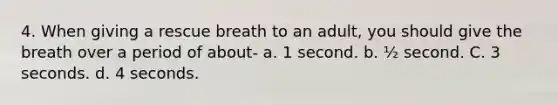 4. When giving a rescue breath to an adult, you should give the breath over a period of about- a. 1 second. b. ½ second. C. 3 seconds. d. 4 seconds.