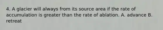 4. A glacier will always from its source area if the rate of accumulation is greater than the rate of ablation. A. advance B. retreat