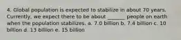 4. Global population is expected to stabilize in about 70 years. Currently, we expect there to be about _______ people on earth when the population stabilizes. a. 7.0 billion b. 7.4 billion c. 10 billion d. 13 billion e. 15 billion