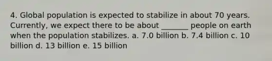 4. Global population is expected to stabilize in about 70 years. Currently, we expect there to be about _______ people on earth when the population stabilizes. a. 7.0 billion b. 7.4 billion c. 10 billion d. 13 billion e. 15 billion