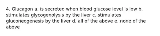 4. Glucagon a. is secreted when blood glucose level is low b. stimulates glycogenolysis by the liver c. stimulates gluconeogenesis by the liver d. all of the above e. none of the above