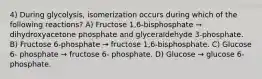 4) During glycolysis, isomerization occurs during which of the following reactions? A) Fructose 1,6-bisphosphate → dihydroxyacetone phosphate and glyceraldehyde 3-phosphate. B) Fructose 6-phosphate → fructose 1,6-bisphosphate. C) Glucose 6- phosphate → fructose 6- phosphate. D) Glucose → glucose 6- phosphate.