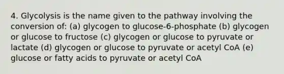 4. Glycolysis is the name given to the pathway involving the conversion of: (a) glycogen to glucose-6-phosphate (b) glycogen or glucose to fructose (c) glycogen or glucose to pyruvate or lactate (d) glycogen or glucose to pyruvate or acetyl CoA (e) glucose or fatty acids to pyruvate or acetyl CoA