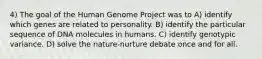 4) The goal of the Human Genome Project was to A) identify which genes are related to personality. B) identify the particular sequence of DNA molecules in humans. C) identify genotypic variance. D) solve the nature-nurture debate once and for all.