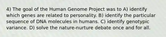 4) The goal of the Human Genome Project was to A) identify which genes are related to personality. B) identify the particular sequence of DNA molecules in humans. C) identify genotypic variance. D) solve the nature-nurture debate once and for all.