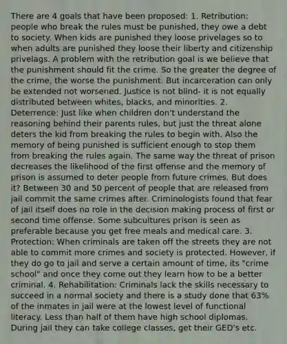 There are 4 goals that have been proposed: 1. Retribution: people who break the rules must be punished, they owe a debt to society. When kids are punished they loose privelages so to when adults are punished they loose their liberty and citizenship privelags. A problem with the retribution goal is we believe that the punishment should fit the crime. So the greater the degree of the crime, the worse the punishment. But incarceration can only be extended not worsened. Justice is not blind- it is not equally distributed between whites, blacks, and minorities. 2. Deterrence: Just like when children don't understand the reasoning behind their parents rules, but just the threat alone deters the kid from breaking the rules to begin with. Also the memory of being punished is sufficient enough to stop them from breaking the rules again. The same way the threat of prison decreases the likelihood of the first offense and the memory of prison is assumed to deter people from future crimes. But does it? Between 30 and 50 percent of people that are released from jail commit the same crimes after. Criminologists found that fear of jail itself does no role in the decision making process of first or second time offense. Some subcultures prison is seen as preferable because you get free meals and medical care. 3. Protection: When criminals are taken off the streets they are not able to commit more crimes and society is protected. However, if they do go to jail and serve a certain amount of time, its "crime school" and once they come out they learn how to be a better criminal. 4. Rehabilitation: Criminals lack the skills necessary to succeed in a normal society and there is a study done that 63% of the inmates in jail were at the lowest level of functional literacy. Less than half of them have high school diplomas. During jail they can take college classes, get their GED's etc.