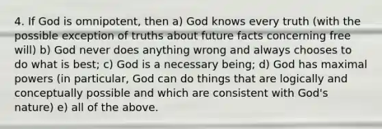 4. If God is omnipotent, then a) God knows every truth (with the possible exception of truths about future facts concerning free will) b) God never does anything wrong and always chooses to do what is best; c) God is a necessary being; d) God has maximal powers (in particular, God can do things that are logically and conceptually possible and which are consistent with God's nature) e) all of the above.