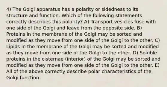 4) The Golgi apparatus has a polarity or sidedness to its structure and function. Which of the following statements correctly describes this polarity? A) Transport vesicles fuse with one side of the Golgi and leave from the opposite side. B) Proteins in the membrane of the Golgi may be sorted and modified as they move from one side of the Golgi to the other. C) Lipids in the membrane of the Golgi may be sorted and modified as they move from one side of the Golgi to the other. D) Soluble proteins in the cisternae (interior) of the Golgi may be sorted and modified as they move from one side of the Golgi to the other. E) All of the above correctly describe polar characteristics of the Golgi function.