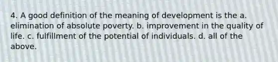 4. A good definition of the meaning of development is the a. elimination of absolute poverty. b. improvement in the quality of life. c. fulfillment of the potential of individuals. d. all of the above.