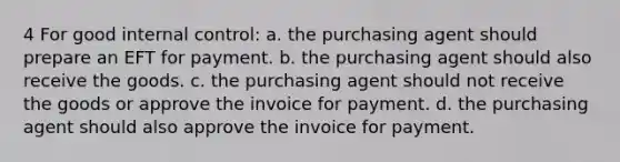 4 For good <a href='https://www.questionai.com/knowledge/kjj42owoAP-internal-control' class='anchor-knowledge'>internal control</a>: a. the purchasing agent should prepare an EFT for payment. b. the purchasing agent should also receive the goods. c. the purchasing agent should not receive the goods or approve the invoice for payment. d. the purchasing agent should also approve the invoice for payment.