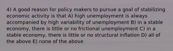 4) A good reason for policy makers to pursue a goal of stabilizing economic activity is that A) high unemployment is always accompanied by high variability of unemployment B) in a stable economy, there is little or no frictional unemployment C) in a stable economy, there is little or no structural inflation D) all of the above E) none of the above