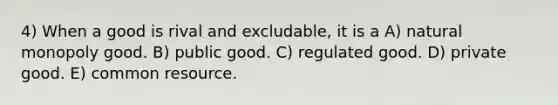 4) When a good is rival and excludable, it is a A) natural monopoly good. B) public good. C) regulated good. D) private good. E) common resource.