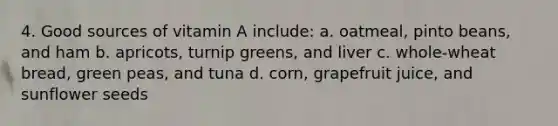 4. Good sources of vitamin A include: a. oatmeal, pinto beans, and ham b. apricots, turnip greens, and liver c. whole-wheat bread, green peas, and tuna d. corn, grapefruit juice, and sunflower seeds