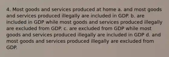 4. Most goods and services produced at home a. and most goods and services produced illegally are included in GDP. b. are included in GDP while most goods and services produced illegally are excluded from GDP. c. are excluded from GDP while most goods and services produced illegally are included in GDP d. and most goods and services produced illegally are excluded from GDP.