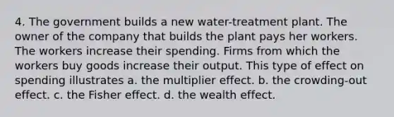 4. The government builds a new water-treatment plant. The owner of the company that builds the plant pays her workers. The workers increase their spending. Firms from which the workers buy goods increase their output. This type of effect on spending illustrates a. the multiplier effect. b. the crowding-out effect. c. the Fisher effect. d. the wealth effect.