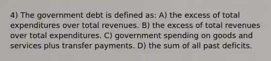 4) The government debt is defined as: A) the excess of total expenditures over total revenues. B) the excess of total revenues over total expenditures. C) government spending on goods and services plus transfer payments. D) the sum of all past deficits.