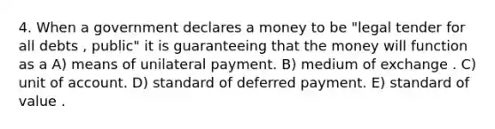 4. When a government declares a money to be "legal tender for all debts , public" it is guaranteeing that the money will function as a A) means of unilateral payment. B) medium of exchange . C) unit of account. D) standard of deferred payment. E) standard of value .