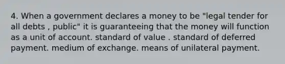 4. When a government declares a money to be "legal tender for all debts , public" it is guaranteeing that the money will function as a unit of account. standard of value . standard of deferred payment. medium of exchange. means of unilateral payment.