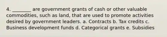 4. ________ are government grants of cash or other valuable commodities, such as land, that are used to promote activities desired by government leaders. a. Contracts b. Tax credits c. Business development funds d. Categorical grants e. Subsidies