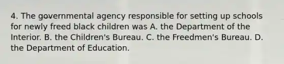 4. The governmental agency responsible for setting up schools for newly freed black children was A. the Department of the Interior. B. the Children's Bureau. C. the Freedmen's Bureau. D. the Department of Education.