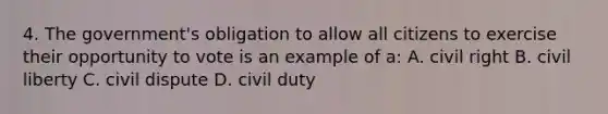 4. The government's obligation to allow all citizens to exercise their opportunity to vote is an example of a: A. civil right B. civil liberty C. civil dispute D. civil duty