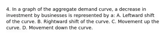 4. In a graph of the aggregate demand curve, a decrease in investment by businesses is represented by a: A. Leftward shift of the curve. B. Rightward shift of the curve. C. Movement up the curve. D. Movement down the curve.