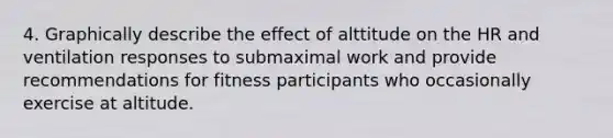 4. Graphically describe the effect of alttitude on the HR and ventilation responses to submaximal work and provide recommendations for fitness participants who occasionally exercise at altitude.