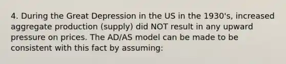 4. During the Great Depression in the US in the 1930's, increased aggregate production (supply) did NOT result in any upward pressure on prices. The AD/AS model can be made to be consistent with this fact by assuming: