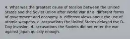 4. What was the greatest cause of tension between the United States and the Soviet Union after World War II? a. different forms of government and economy. b. different views about the use of atomic weapons. c. accusations the United States delayed the D-Day invasion. d. accusations the Soviets did not enter the war against Japan quickly enough.