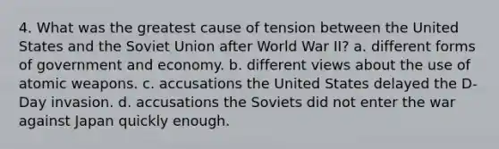 4. What was the greatest cause of tension between the United States and the Soviet Union after World War II? a. different forms of government and economy. b. different views about the use of atomic weapons. c. accusations the United States delayed the D-Day invasion. d. accusations the Soviets did not enter the war against Japan quickly enough.