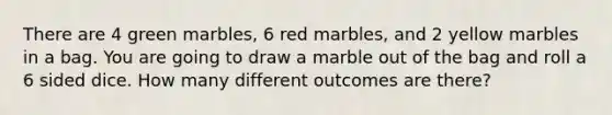 There are 4 green marbles, 6 red marbles, and 2 yellow marbles in a bag. You are going to draw a marble out of the bag and roll a 6 sided dice. How many different outcomes are there?