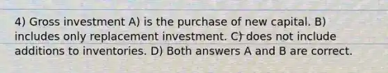 4) Gross investment A) is the purchase of new capital. B) includes only replacement investment. C) does not include additions to inventories. D) Both answers A and B are correct.