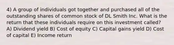 4) A group of individuals got together and purchased all of the outstanding shares of common stock of DL Smith Inc. What is the return that these individuals require on this investment called? A) Dividend yield B) Cost of equity C) Capital gains yield D) Cost of capital E) Income return