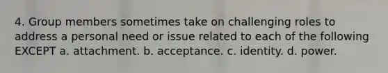 4. Group members sometimes take on challenging roles to address a personal need or issue related to each of the following EXCEPT a. attachment. b. acceptance. c. identity. d. power.