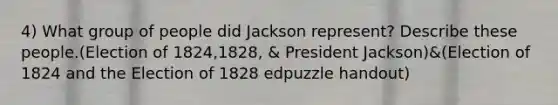 4) What group of people did Jackson represent? Describe these people.(Election of 1824,1828, & President Jackson)&(Election of 1824 and the Election of 1828 edpuzzle handout)