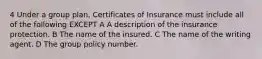 4 Under a group plan, Certificates of Insurance must include all of the following EXCEPT A A description of the insurance protection. B The name of the insured. C The name of the writing agent. D The group policy number.