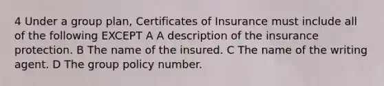 4 Under a group plan, Certificates of Insurance must include all of the following EXCEPT A A description of the insurance protection. B The name of the insured. C The name of the writing agent. D The group policy number.