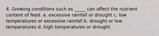 4. Growing conditions such as _____ can affect the nutrient content of feed. a. excessive rainfall or drought c. low temperatures or excessive rainfall b. drought or low temperatures d. high temperatures or drought