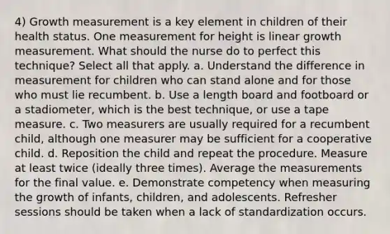 4) Growth measurement is a key element in children of their health status. One measurement for height is linear growth measurement. What should the nurse do to perfect this technique? Select all that apply. a. Understand the difference in measurement for children who can stand alone and for those who must lie recumbent. b. Use a length board and footboard or a stadiometer, which is the best technique, or use a tape measure. c. Two measurers are usually required for a recumbent child, although one measurer may be sufficient for a cooperative child. d. Reposition the child and repeat the procedure. Measure at least twice (ideally three times). Average the measurements for the final value. e. Demonstrate competency when measuring the growth of infants, children, and adolescents. Refresher sessions should be taken when a lack of standardization occurs.