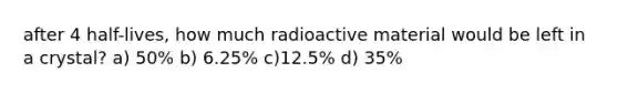 after 4 half-lives, how much radioactive material would be left in a crystal? a) 50% b) 6.25% c)12.5% d) 35%