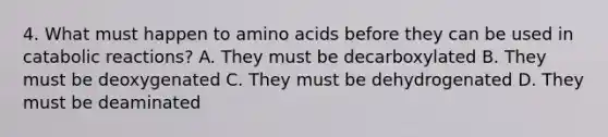 4. What must happen to amino acids before they can be used in catabolic reactions? A. They must be decarboxylated B. They must be deoxygenated C. They must be dehydrogenated D. They must be deaminated