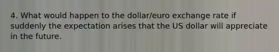 4. What would happen to the dollar/euro exchange rate if suddenly the expectation arises that the US dollar will appreciate in the future.