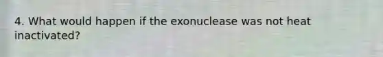 4. What would happen if the exonuclease was not heat inactivated?