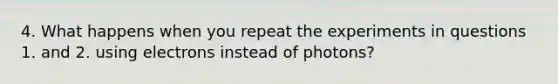 4. What happens when you repeat the experiments in questions 1. and 2. using electrons instead of photons?