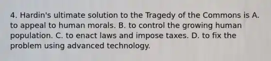 4. Hardin's ultimate solution to the Tragedy of the Commons is A. to appeal to human morals. B. to control the growing human population. C. to enact laws and impose taxes. D. to fix the problem using advanced technology.